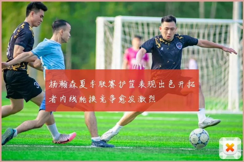 杨瀚森夏季联赛护筐表现出色开拓者内线轮换竞争愈发激烈
