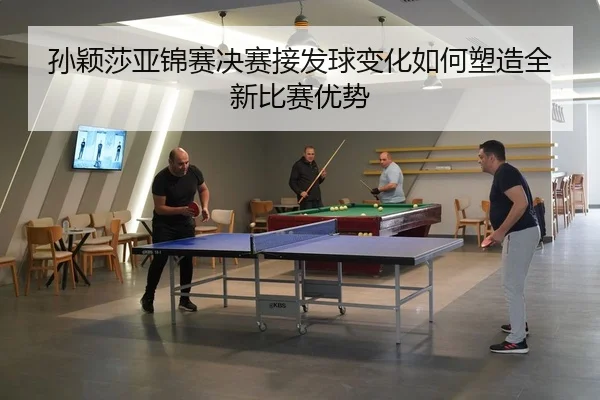 孙颖莎亚锦赛决赛接发球变化如何塑造全新比赛优势