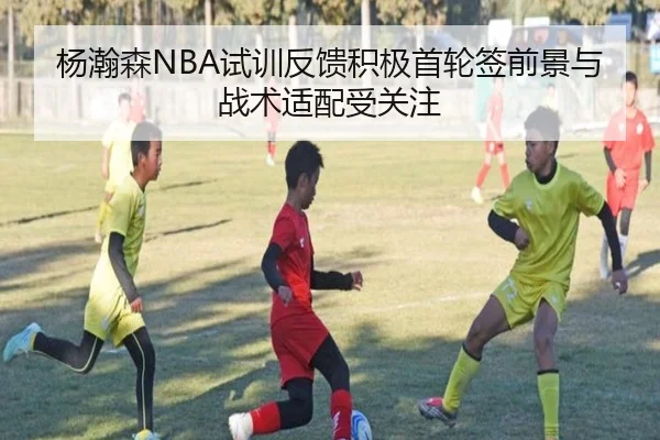 杨瀚森NBA试训反馈积极首轮签前景与战术适配受关注